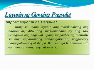 Layuninng Gawaing Pagsulat
Impormasyonal na Pagsulat
Kung sa unang layunin ang makikinabang ang
nagsusulat, dito ang makikinabang ay ang tao.
Ginagawa ang pagsulat upang mapaabot ng mensahe
sa mga kaparaanang nangangatwiran, nagpapayo,
nagpapaliwanag at iba pa. Ilan sa mga halimbawa nito
ay memorandum, rebyu at riserts.
 