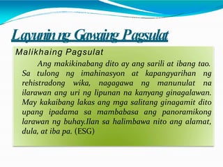 Layuninng Gawaing Pagsulat
Malikhaing Pagsulat
Ang makikinabang dito ay ang sarili at ibang tao.
rehistradong wika, nagagawa ng manunulat
Sa tulong ng imahinasyon at kapangyarihan ng
na
ilarawan ang uri ng lipunan na kanyang ginagalawan.
May kakaibang lakas ang mga salitang ginagamit dito
upang ipadama sa mambabasa ang panoramikong
larawan ng buhay.Ilan sa halimbawa nito ang alamat,
dula, at iba pa. (ESG)
 