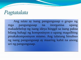 Pagtatalata
Ang talata ay isang pangungusap o grupo ng
mga pangungusap na inorganisa upang
makadebelop ng isang ideya hinggil sa isang paksa
bilang bahagi ng komposisyon o upang magsilbing
pinakakomposisyon mismo. Ang talatang binubuo
ng isang pangungusap ay maaring kahit na anong
uri ng pangungusap.
 