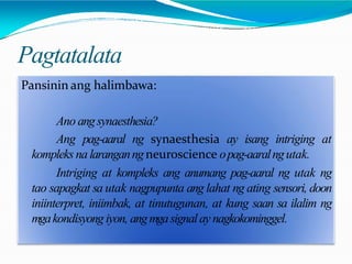 Pagtatalata
Pansinin ang halimbawa:
Ano angsynaesthesia?
Ang pag-aaral ng synaesthesia ay isang intriging at
kompleks na laranganngneuroscience opag-aaralngutak.
Intriging at kompleks ang anumang pag-aaral ng utak ng
tao sapagkat sa utak nagpupunta ang lahat ng ating sensori, doon
iniinterpret, iniimbak, at tinutugunan, at kung saan sa ilalim ng
mgakondisyong iyon, angmgasignalay nagkokominggel.
 