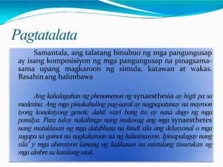 Pagtatalata
Samantala, ang talatang binubuo ng mga pangungusap
ay isang komposisiyon ng mga pangungusap na pinagsama-
sama upang magkaroon ng simula, katawan at wakas.
Basahinang halimbawa
Ang kahalagahan ng phenomenon ng synaesthesia ay higit pa sa
medesina. Ang mga pinakahuling pag-aaral ay nagpapatunay na mayroon
iyong koneksiyong genetic dahil wari bang ito ay nasa dugo ng mga
pamilya. Para tuloy nakahinga nang maluwag ang mga synaesthetes
nang matuklasan ng mga dalubhasa na hindi sila ang delusyonal o mga
sugapa sa gamot na nagkakaroon na ng halusinasyon. Ipinapalagay nang
sila’ y mga aberasyon lamang ng kalikasan na mistulang tinurukan ng
mgaalmbre sakanilang utak.
 