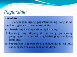Pagtatalata
Kaisahan
Nangangahulugang pagkakaroon ng isang ideya
sa loob ng talata. Upang makamit ito:
a) Tukuyinang ideyang nais mong idebelop;
b) Ipahayag ang ideyang ito sa isang pamaksang
pangungusap na maaari pang idebelop ayon sa iyong
layunin; at
c) Suportahan ang pamaksang pangungusap ng mga
pangungusap na makadebelopsa ideya.
 