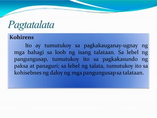 Pagtatalata
Kohirens
Ito ay tumutukoy sa pagkakauganay-ugnay ng
mga bahagi sa loob ng isang talataan. Sa lebel ng
pangungusap, tumutukoy ito sa pagkakasundo ng
paksa at panaguri; sa lebel ng talata, tumutukoy ito sa
kohisebnes ng daloy ng mga pangungusapsa talataan.
 
