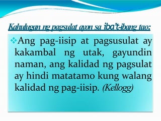 Kahulugan ngpagsulat ayonsa iba’t-ibang tao:
Ang pag-iisip at pagsusulat ay
kakambal ng utak, gayundin
naman, ang kalidad ng pagsulat
ay hindi matatamo kung walang
kalidad ng pag-iisip. (Kellogg)
 