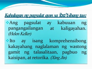 Kahulugan ngpagsulat ayonsa iba’t-ibang tao:
ay kabuuan ng
at kaligayahan.
Ang pagsulat
pangangailangan
(Helen Keller)
Ito ay isang komprehensibong
kakayahang naglalaman ng wastong
gamit ng talasalitaan, pagbuo ng
kaisipan, at retorika. (Xing Jin)
 