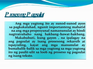 P rosesongP agsulat
Ang mga yugtong ito ay sunod-sunod ayon
sa pagkakalahad, ngunit importanteng mabatid
na ang mga propesyunal namanunulat ay hindi
nagtratrabaho nang hakbang–bawat-hakbang.
Makabubuti, kung gayon , na ipalagay na
ang pagsulat ay isang prosesong rekarsib at
ispayraling, kayat ang mga manunulat ay
bumabalik-balik sa mga yugtong sa mga yugtong
ito ng paulit-ulit sa loob ng proseso ng pagsulat
ng isang teksto.
 