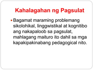 Kahalagahan ng Pagsulat
 Bagamat maraming problemang
sikolohikal, linggwistikal at kognitibo
ang nakapaloob sa pagsulat,
mahlagang maituro ito dahil sa mga
kapakipakinabang pedagogical nito.
 