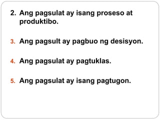 2. Ang pagsulat ay isang proseso at
produktibo.
3. Ang pagsult ay pagbuo ng desisyon.
4. Ang pagsulat ay pagtuklas.
5. Ang pagsulat ay isang pagtugon.
 