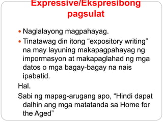 Expressive/Ekspresibong
pagsulat
 Naglalayong magpahayag.
 Tinatawag din itong “expository writing”
na may layuning makapagpahayag ng
impormasyon at makapaglahad ng mga
datos o mga bagay-bagay na nais
ipabatid.
Hal.
Sabi ng mapag-arugang apo, “Hindi dapat
dalhin ang mga matatanda sa Home for
the Aged”
 