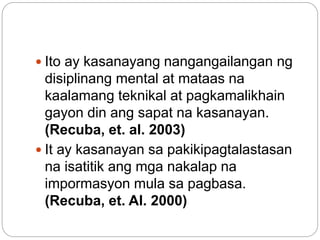  Ito ay kasanayang nangangailangan ng
disiplinang mental at mataas na
kaalamang teknikal at pagkamalikhain
gayon din ang sapat na kasanayan.
(Recuba, et. al. 2003)
 It ay kasanayan sa pakikipagtalastasan
na isatitik ang mga nakalap na
impormasyon mula sa pagbasa.
(Recuba, et. Al. 2000)
 
