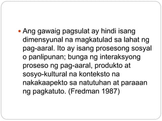  Ang gawaig pagsulat ay hindi isang
dimensyunal na magkatulad sa lahat ng
pag-aaral. Ito ay isang prosesong sosyal
o panlipunan; bunga ng interaksyong
proseso ng pag-aaral, produkto at
sosyo-kultural na konteksto na
nakakaapekto sa natutuhan at paraaan
ng pagkatuto. (Fredman 1987)
 