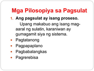 Mga Pilosopiya sa Pagsulat
1. Ang pagsulat ay isang proseso.
Upang makabuo ang isang mag-
aaral ng sulatin, karaniwan ay
gumagamit siya ng sistema.
 Pagtatanong
 Pagpapaplano
 Pagbabalangkas
 Pagrerebisa
 