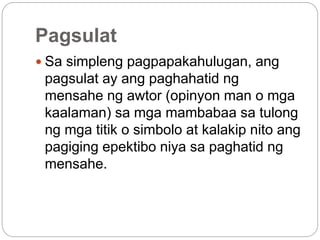 Pagsulat
 Sa simpleng pagpapakahulugan, ang
pagsulat ay ang paghahatid ng
mensahe ng awtor (opinyon man o mga
kaalaman) sa mga mambabaa sa tulong
ng mga titik o simbolo at kalakip nito ang
pagiging epektibo niya sa paghatid ng
mensahe.
 