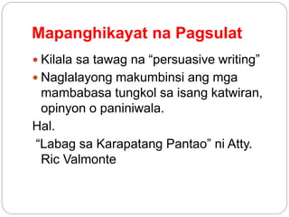 Mapanghikayat na Pagsulat
 Kilala sa tawag na “persuasive writing”
 Naglalayong makumbinsi ang mga
mambabasa tungkol sa isang katwiran,
opinyon o paniniwala.
Hal.
“Labag sa Karapatang Pantao” ni Atty.
Ric Valmonte
 
