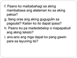 f. Paano ko maibabahagi sa aking
mambabasa ang alalaman ko sa aking
paksa?
g. Ilang oras ang aking gugugulin sa
pagsulat? Kailan ko ito dapat ipasa?
h. Paano ko pa madedebelop o mapapabuti
ang aking teksto?
i. ano-ano ang mga dapat ko pang gawin
para sa layuning ito?
 