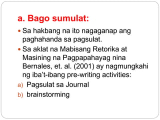 a. Bago sumulat:
 Sa hakbang na ito nagaganap ang
paghahanda sa pagsulat.
 Sa aklat na Mabisang Retorika at
Masining na Pagpapahayag nina
Bernales, et. al. (2001) ay nagmungkahi
ng iba’t-ibang pre-writing activities:
a) Pagsulat sa Journal
b) brainstorming
 