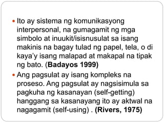 Ito ay sistema ng komunikasyong
interpersonal, na gumagamit ng mga
simbolo at inuukit/isisnusulat sa isang
makinis na bagay tulad ng papel, tela, o di
kaya’y isang malapad at makapal na tipak
ng bato. (Badayos 1999)
 Ang pagsulat ay isang kompleks na
proseso. Ang pagsulat ay nagsisimula sa
pagkuha ng kasanayan (self-getting)
hanggang sa kasanayang ito ay aktwal na
nagagamit (self-using) . (Rivers, 1975)
 