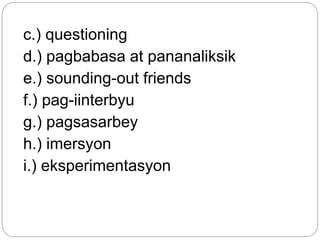 c.) questioning
d.) pagbabasa at pananaliksik
e.) sounding-out friends
f.) pag-iinterbyu
g.) pagsasarbey
h.) imersyon
i.) eksperimentasyon
 