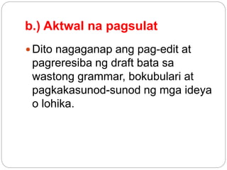 b.) Aktwal na pagsulat
 Dito nagaganap ang pag-edit at
pagreresiba ng draft bata sa
wastong grammar, bokubulari at
pagkakasunod-sunod ng mga ideya
o lohika.
 
