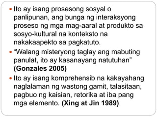  Ito ay isang prosesong sosyal o
panlipunan, ang bunga ng interaksyong
proseso ng mga mag-aaral at produkto sa
sosyo-kultural na konteksto na
nakakaapekto sa pagkatuto.
 “Walang misteryong taglay ang mabuting
panulat, ito ay kasanayang natutuhan”
(Gonzales 2005)
 Ito ay isang komprehensib na kakayahang
naglalaman ng wastong gamit, talasitaan,
pagbuo ng kaisian, retorika at iba pang
mga elemento. (Xing at Jin 1989)
 
