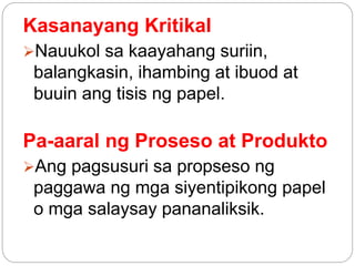 Kasanayang Kritikal
Nauukol sa kaayahang suriin,
balangkasin, ihambing at ibuod at
buuin ang tisis ng papel.
Pa-aaral ng Proseso at Produkto
Ang pagsusuri sa propseso ng
paggawa ng mga siyentipikong papel
o mga salaysay pananaliksik.
 