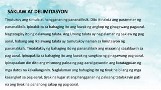SAKLAW AT DELIMITASYON
Tinutukoy ang simula at hangganan ng pananaliksik. Dito itinakda ang parameter ng
pananaliksik. Ipinakikita sa bahaging ito ang lawak ng angkop ng ginagawang pagaaral.
Nagtataglay ito ng dalawang talata. Ang Unang talata ay naglalaman ng saklaw ng pag
aaral, habang ang Ikalawang talata ay tumutukoy naman sa limutasyon ng
pananaliksik. Tinatalakay ng bahaging ito ng pananaliksik ang maaaring sasaklawin sa
pag aaral. Ipinapakita sa bahaging ito ang lawak ng sangkop ng ginagawang pag-aaral.
Ipinapaalam din dito ang mismong paksa ng pag-aaral gayundin ang katatagpuan ng
mga datos na kakailanganin. Naglalaman ang bahaging ito ng tiyak na bilang ng mga
kasangkot sa pag-aaral, tiyak na lugar at ang hangganan ng paksang tatalakayin pati
na ang tiyak na panahong sakop ng pag-aaral.
 