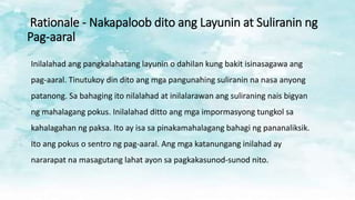 Rationale - Nakapaloob dito ang Layunin at Suliranin ng
Pag-aaral
Inilalahad ang pangkalahatang layunin o dahilan kung bakit isinasagawa ang
pag-aaral. Tinutukoy din dito ang mga pangunahing suliranin na nasa anyong
patanong. Sa bahaging ito nilalahad at inilalarawan ang suliraning nais bigyan
ng mahalagang pokus. Inilalahad ditto ang mga impormasyong tungkol sa
kahalagahan ng paksa. Ito ay isa sa pinakamahalagang bahagi ng pananaliksik.
Ito ang pokus o sentro ng pag-aaral. Ang mga katanungang inilahad ay
nararapat na masagutang lahat ayon sa pagkakasunod-sunod nito.
 
