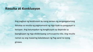 Resulta at Konklusyon
Ang pagbuo ng konklusyon ay isang paraan ng pangangatwirang
ibinatay sa resulta ng pagmamasid ng mga tiyak na pangyayari o
kaisipan. Ang katumpakan ng kongklusyon ay depende sa
kaangkupan ng mga ebidensyang sumusuporta nito. Ang resulta
naman ay ang maaaring kakalabasan ng Pag-aaral na iyong
ginawa.
 