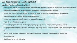 Mga Dapat tandaan sa pagsulat ng Abstrak
Mga Dapat Tandaan sa Pagsulat ng Abstrak
• Lahat ng mga detalye o kaisipang ilalagay rito ay dapat makikita sa kabuoan ng papel; ibig sabihin, hindi maaring
maglagay ng mga kaisipan o datos na hindi binanggit sa ginawang pag-aaral o sulatin.
• Iwasan ang statistical figures o table sa abstrak sapagkat hindi ito nangangailangan ng detalyadong
pagpapaliwanag na magiging dahilan para humaba ito.
• Iwasan ang paggamit ng sariling opinyon sa pagsulat ng abstrak.
• Dapat ito ay naka dobleng espasyo
• Gumamit ng mga malinaw at direktang mga pangungusap. Huwag maging maligoy sa pagsulat nito.
• Maging obhetibo sa pagsulat. Ilahad lamang ang mga pangunahing kaisipan at hindi dapat ipaliwanag ang mga
ito.
• Higit sa Lahat ay gawin itong maikli ngunit komprehensibo kung saan mauunawaan ng babasa ang
pangkalahatang
• Naglalaman ito ng 200-500 salita.
 