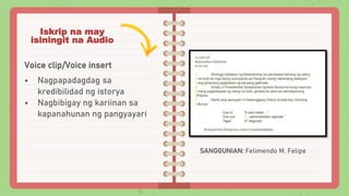 Iskrip na may
isiningit na Audio
Voice clip/Voice insert
• Nagpapadagdag sa
kredibilidad ng istorya
• Nagbibigay ng kariin...