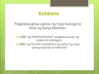 Kohirens 
Pagkakaugnay-ugnay ng mga bahagi sa 
loob ng isang talataan. 
 LEBEL ng PANGUNGUSAP: pagkakasundo ng 
paksa at panaguri. 
 LEBEL ng TALATA: kohisibnes ng daloy ng mga 
pangungusap sa talataan 
 