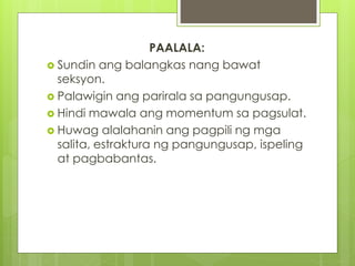 PAALALA: 
 Sundin ang balangkas nang bawat 
seksyon. 
 Palawigin ang parirala sa pangungusap. 
 Hindi mawala ang momentum sa pagsulat. 
 Huwag alalahanin ang pagpili ng mga 
salita, estraktura ng pangungusap, ispeling 
at pagbabantas. 
 