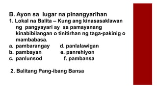 B. Ayon sa lugar na pinangyarihan
1. Lokal na Balita – Kung ang kinasasaklawan
ng pangyayari ay sa pamayanang
kinabibilangan o tinitirhan ng taga-pakinig o
mambabasa.
a. pambarangay d. panlalawigan
b. pambayan e. panrehiyon
c. panlunsod f. pambansa
2. Balitang Pang-ibang Bansa
 