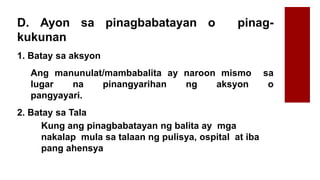 D. Ayon sa pinagbabatayan o pinag-
kukunan
1. Batay sa aksyon
Ang manunulat/mambabalita ay naroon mismo sa
lugar na pinangyarihan ng aksyon o
pangyayari.
2. Batay sa Tala
Kung ang pinagbabatayan ng balita ay mga
nakalap mula sa talaan ng pulisya, ospital at iba
pang ahensya
 