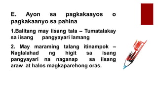 E. Ayon sa pagkakaayos o
pagkakaanyo sa pahina
1.Balitang may iisang tala – Tumatalakay
sa iisang pangyayari lamang
2. May maraming talang itinampok –
Naglalahad ng higit sa isang
pangyayari na naganap sa iisang
araw at halos magkaparehong oras.
 