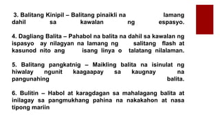 3. Balitang Kinipil – Balitang pinaikli na lamang
dahil sa kawalan ng espasyo.
4. Dagliang Balita – Pahabol na balita na dahil sa kawalan ng
ispasyo ay nilagyan na lamang ng salitang flash at
kasunod nito ang isang linya o talatang nilalaman.
5. Balitang pangkatnig – Maikling balita na isinulat ng
hiwalay ngunit kaagaapay sa kaugnay na
pangunahing balita.
6. Bulitin – Habol at karagdagan sa mahalagang balita at
inilagay sa pangmukhang pahina na nakakahon at nasa
tipong mariin
 