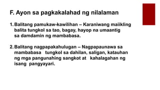 F. Ayon sa pagkakalahad ng nilalaman
1.Balitang pamukaw-kawilihan – Karaniwang maiikling
balita tungkol sa tao, bagay, hayop na umaantig
sa damdamin ng mambabasa.
2.Balitang nagpapakahulugan – Nagpapaunawa sa
mambabasa tungkol sa dahilan, saligan, katauhan
ng mga pangunahing sangkot at kahalagahan ng
isang pangyayari.
 