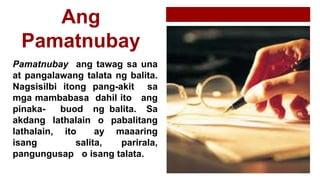 Ang
Pamatnubay
Pamatnubay ang tawag sa una
at pangalawang talata ng balita.
Nagsisilbi itong pang-akit sa
mga mambabasa dahil ito ang
pinaka- buod ng balita. Sa
akdang lathalain o pabalitang
lathalain, ito ay maaaring
isang salita, parirala,
pangungusap o isang talata.
 