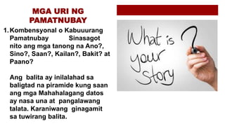 1.Kombensyonal o Kabuuurang
Pamatnubay Sinasagot
nito ang mga tanong na Ano?,
Sino?, Saan?, Kailan?, Bakit? at
Paano?
Ang balita ay inilalahad sa
baligtad na piramide kung saan
ang mga Mahahalagang datos
ay nasa una at pangalawang
talata. Karaniwang ginagamit
sa tuwirang balita.
 