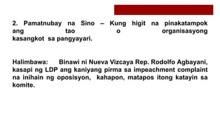 2. Pamatnubay na Sino – Kung higit na pinakatampok
ang tao o organisasyong
kasangkot sa pangyayari.
Halimbawa: Binawi ni Nueva Vizcaya Rep. Rodolfo Agbayani,
kasapi ng LDP ang kaniyang pirma sa impeachment complaint
na inihain ng oposisyon, kahapon, matapos itong katayin sa
komite.
 