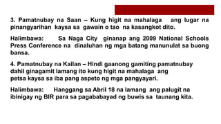 3. Pamatnubay na Saan – Kung higit na mahalaga ang lugar na
pinangyarihan kaysa sa gawain o tao na kasangkot dito.
Halimbawa: Sa Naga City ginanap ang 2009 National Schools
Press Conference na dinaluhan ng mga batang manunulat sa buong
bansa.
4. Pamatnubay na Kailan – Hindi gaanong gamiting pamatnubay
dahil ginagamit lamang ito kung higit na mahalaga ang
petsa kaysa sa iba pang aspeto ng mga pangyayari.
Halimbawa: Hanggang sa Abril 18 na lamang ang palugit na
ibinigay ng BIR para sa pagababayad ng buwis sa taunang kita.
 