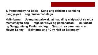 5. Pamatnubay na Bakit – Kung ang dahilan o sanhi ng
pangyayari ang pinakamahalaga.
Halimbawa: Upang mapalawak at madaling maipaabot sa mga
mamamayan ang mga serbisyo ng pamahalaan, inilunsad
ng Sangguniang Panlunsod ng Quezon sa pamumuno ni
Mayor Sonny Belmonte ang “City Hall sa Barangay”
 