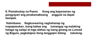 6. Pamatnubay na Paano Kung ang kaparaanan ng
pangyayari ang pinakamabisang anggulo na dapat
itampok.
Halimbawa: Nagkunwaring naghahanap ng
mapapasukan, isang babae ang tumangay ng malaking
halaga ng salapi at mga alahas ng isang ginang sa Lunsod
ng Baguio, pagkatapos itong tanggapin bilang katulong.
 