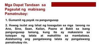 Mga Dapat Tandaan sa
Pagsulat ng mabisang
Pamatnubay:
1. Gumamit ng payak na pangungusap
2. Huwag isulat ang lahat ng kasagutan sa mga tanong na
Ano, Sino, Saan, Kailan, Paano at Bakit sa isang
pangungusap lamang, kung ito ay makasisira sa
kaisipan ng talata at makalilito sa mambabasa.
Alalahaning ang pangalawang talata ay pangalawang
pamatnubay rin.
 