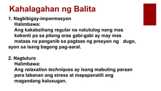 Kahalagahan ng Balita
1. Nagbibigay-impormasyon
Halimbawa:
Ang kakabaihang regular na natutulog nang mas
kokonti pa sa pitong oras gabi-gabi ay may mas
mataas na panganib sa pagtaas ng presyon ng dugo,
ayon sa isang bagong pag-aaral.
2. Nagtuturo
Halimbawa:
Ang relaxation techniques ay isang mabuting paraan
para labanan ang stress at mapapanatili ang
magandang kalusugan.
 