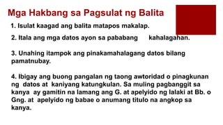 1. Isulat kaagad ang balita matapos makalap.
Mga Hakbang sa Pagsulat ng Balita
2. Itala ang mga datos ayon sa pababang kahalagahan.
3. Unahing itampok ang pinakamahalagang datos bilang
pamatnubay.
4. Ibigay ang buong pangalan ng taong awtoridad o pinagkunan
ng datos at kaniyang katungkulan. Sa muling pagbanggit sa
kanya ay gamitin na lamang ang G. at apelyido ng lalaki at Bb. o
Gng. at apelyido ng babae o anumang titulo na angkop sa
kanya.
 
