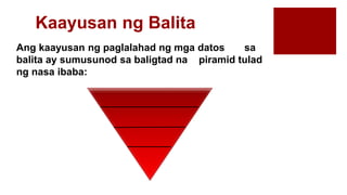 Kaayusan ng Balita
Ang kaayusan ng paglalahad ng mga datos sa
balita ay sumusunod sa baligtad na piramid tulad
ng nasa ibaba:
 