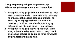 Ang kaayusang baligtad na piramide ay
nakatutulong sa mga sumusunod na dahilan:
1. Napapadali ang pagbabasa. Karaniwan sa mga
mambabasa ay abala, kung kaya ang paglagay
ng mga mahahalagang datos sa unahan ng
balita, ay nakapagpapatipid sa kanila sa
panahon, dahil sa pamatnubay pa lang ay
nakukuha na nila ang buod ng istorya.
2. Napapadali ang pag-aayos ng ispasyo, dahil
kung kulang ang ispasyo, maaari nang putulin
ang huling bahagi ng balita na hindi nawawala
ang mahalagang datos nito.
 