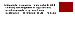 3. Napapadali ang pagsulat ng ulo ng balita dahil
sa unang dalawang talata na naglalaman ng
mahahalagang datos ay maaari nang
mapagkunan ng itatampok sa ulo ng balita.
 