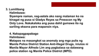 3. Lumilibang
Halimbawa:
Siyempre naman, nag-aalala ako nang malaman ko na
kinagat ng pusa si Gladys Reyes sa Presscon ng My
Only Love. Nakakaloka ang pusa dahil gumawa ito ng
sariling eksena para mapansin niya.
4. Nakapagpapabago
Halimbawa:
Matapos na masangkot sa anomaly ang mga pulis ng
Manila Police District Station Anti-Illegal Drugs, iniutos ni
Manila Mayor Alfredo Lim ang pagbalasa sa dalawang
police station ng Manila Police District (MPD).
 
